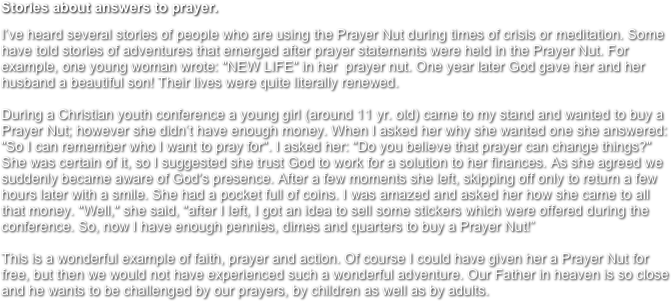 Stories about answers to prayer.
I’ve heard several stories of people who are using the Prayer Nut during times of crisis or meditation. Some have told stories of adventures that emerged after prayer statements were held in the Prayer Nut. For example, one young woman wrote: "NEW LIFE" in her  prayer nut. One year later God gave her and her husband a beautiful son! Their lives were quite literally renewed. 

During a Christian youth conference a young girl (around 11 yr. old) came to my stand and wanted to buy a Prayer Nut; however she didn’t have enough money. When I asked her why she wanted one she answered: "So I can remember who I want to pray for". I asked her: "Do you believe that prayer can change things?" She was certain of it, so I suggested she trust God to work for a solution to her finances. As she agreed we suddenly became aware of God's presence. After a few moments she left, skipping off only to return a few hours later with a smile. She had a pocket full of coins. I was amazed and asked her how she came to all that money. "Well," she said, "after I left, I got an idea to sell some stickers which were offered during the conference. So, now I have enough pennies, dimes and quarters to buy a Prayer Nut!”

This is a wonderful example of faith, prayer and action. Of course I could have given her a Prayer Nut for free, but then we would not have experienced such a wonderful adventure. Our Father in heaven is so close and he wants to be challenged by our prayers, by children as well as by adults.
