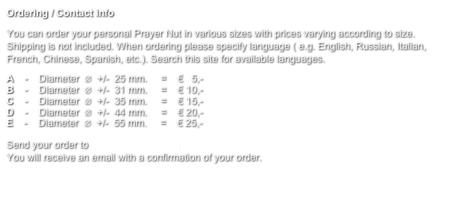 Ordering / Contact info
You can order your personal Prayer Nut in various sizes with prices varying according to size. Shipping is not included. When ordering please specify language ( e.g. English, Russian, Italian, French, Chinese, Spanish, etc.). Search this site for available languages.
A    -    Diameter  ∅  +/-  25 mm.     =    €   5,-
B    -    Diameter  ∅  +/-  31 mm.     =    € 10,-
C    -    Diameter  ∅  +/-  35 mm.     =    € 15,-
D    -    Diameter  ∅  +/-  44 mm.     =    € 20,-
E    -    Diameter  ∅  +/-  55 mm.     =    € 25,- 

Send your order to info@gebedsnoot.nl 
You will receive an email with a confirmation of your order.