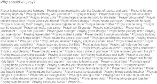 Why should we pray?

Prayer brings peace and harmony * Praying is communicating with the Creator of heaven and earth * Prayer is for any times by anybody * Praying is listening with your heart *  Praying is talking *  Prayer is asking * Prayer can be simple * Prayer intercepts evil * Praying brings unity * Praying helps change the world for the better * Prayer brings relief * Prayer doesn’t equal piety *Prayer keeps you honest *Prayer effects change * Prayer opens your eyes * Prayer can be sung *Prayer is honoring God * Praying can be done together or alone * Prayer can be written * Prayer can be sung  * Prayer can be repeated * Prayer can make you dance * Prayer can lift you up * Prayers can be painted * Prayer can be proclaimed * Prayer sets you free *  Prayer gives courage * Praying gives strength * Prayer helps you organize * Praying can open doors *  Praying rejuvenates * Praying makes it better * Prayer breaks through boundaries * Praying is building bridges *  Prayer brings insight * Prayer opens the eyes of your heart * Praying is sending and receiving * Praying reveals who Jesus is * Pray as a child * Pray until you receive * Praying keeps your dream alive * Prayer shows a way * Prayer increases your sensitivity *  Prayer leads you to read the Bible * Praying gives hope * Praying will help you find your destiny * Prayer reveals God's plan * Praying is never wrong *  Prayer lets you walk on water * Praying gives protection * Prayer brings blessing * Prayer breaks every lie * Prayer brings a smile to your face * Prayer removes you from the pit * Praying makes everything possible * Praying is the best cure * By Praying God shows your path * Prayer is the great commandment * Praying makes you silent * Praying gives new energy * Praying makes you relax * Prayer calls for the Holy Spirit * Prayer requires practice and support * you need to learn to pray * Prayer is not a ritual * Praying is great * Praying helps you learn to change * Praying promotes your development * Praying every day * Praying for sleep * Praying for your brother and sister * Prayer can be a fight * Prayer lets the lame walk * Prayer lets the blind see * Prayer lets flowers bloom * Praying opens the heavens * Prayer opens the deepest pit * Praying brings people together * Praying bridges any distance * Prayer breaks through limits * Praying is talking to God * Praying does not need requirements * Prayer makes dreams come true *  Jesus was and is Praying * Prayer gives vision * Praying brings people together * Praying stop the curse * Praying keeps you awake * Prayer is ...
