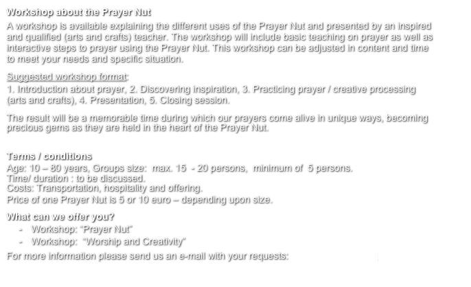 Workshop about the Prayer Nut
A workshop is available explaining the different uses of the Prayer Nut and presented by an inspired and qualified (arts and crafts) teacher. The workshop will include basic teaching on prayer as well as interactive steps to prayer using the Prayer Nut. This workshop can be adjusted in content and time to meet your needs and specific situation. 
Suggested workshop format: 
1. Introduction about prayer, 2. Discovering inspiration, 3. Practicing prayer / creative processing  (arts and crafts), 4. Presentation, 5. Closing session. 
The result will be a memorable time during which our prayers come alive in unique ways, becoming precious gems as they are held in the heart of the Prayer Nut.

Terms / conditions
Age: 10 – 80 years, Groups size:  max. 15  - 20 persons,  minimum of  5 persons.
Time/ duration : to be discussed. 
Costs: Transportation, hospitality and offering.
Price of one Prayer Nut is 5 or 10 euro – depending upon size.

What can we offer you?
-	Workshop: “Prayer Nut”
-	Workshop:  “Worship and Creativity”
For more information please send us an e-mail with your requests: info@gebedsnoot.nl
